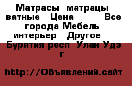 Матрасы (матрацы) ватные › Цена ­ 599 - Все города Мебель, интерьер » Другое   . Бурятия респ.,Улан-Удэ г.